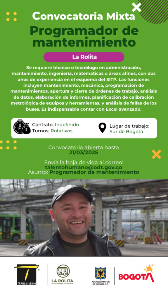 Programador de mantenimiento. Se requiere técnico o tecnólogo en administración, mantenimiento, ingeniería, matemáticas o áreas afines, con dos años de experiencia en el esquema del SITP. Las funciones incluyen mantenimiento, mecánica, programación de mantenimientos, apertura y cierre de órdenes de trabajo, análisis de datos, elaboración de informes, planificación de calibración metrológica de equipos y herramientas, y análisis de fallas de los buses. Es indispensable contar con Excel avanzado. Contrato: Indefinido Turnos: Rotativos Lugar de trabajo: Sur de Bogotá Convocatoria abierta hasta 21/03/2025 Envía la hoja de vida al correo: talentohumano@odt.gov.co Asunto: Programador de mantenimiento